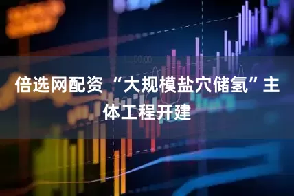 倍选网配资 “大规模盐穴储氢”主体工程开建