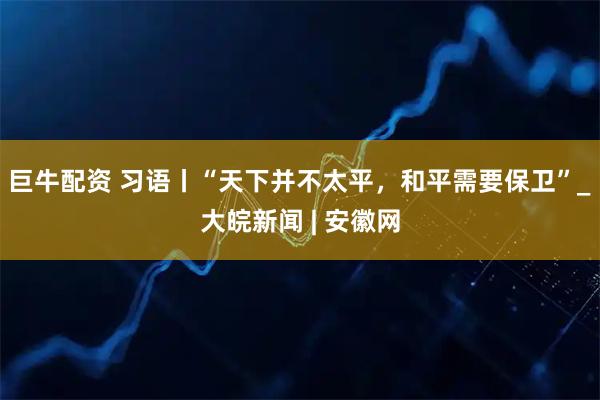 巨牛配资 习语丨“天下并不太平，和平需要保卫”_大皖新闻 | 安徽网