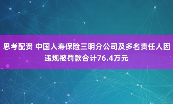 思考配资 中国人寿保险三明分公司及多名责任人因违规被罚款合计76.4万元
