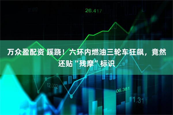 万众盈配资 蹊跷！六环内燃油三轮车狂飙，竟然还贴“残摩”标识