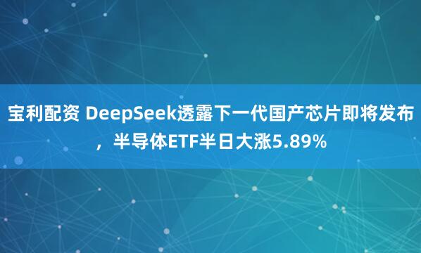 宝利配资 DeepSeek透露下一代国产芯片即将发布，半导体ETF半日大涨5.89%