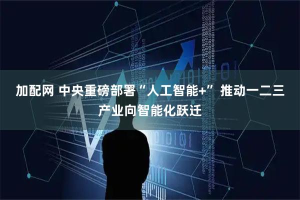 加配网 中央重磅部署“人工智能+” 推动一二三产业向智能化跃迁
