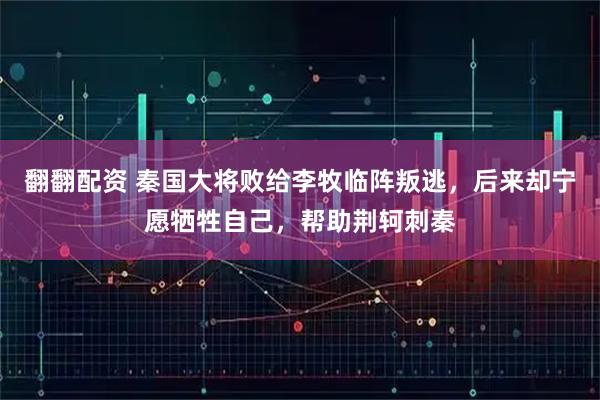 翻翻配资 秦国大将败给李牧临阵叛逃，后来却宁愿牺牲自己，帮助荆轲刺秦