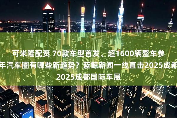 可米隆配资 70款车型首发、超1600辆整车参展，下半年汽车圈有哪些新趋势？蓝鲸新闻一线直击2025成都国际车展