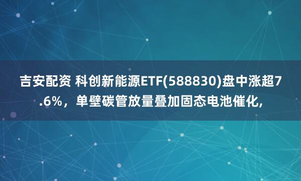 吉安配资 科创新能源ETF(588830)盘中涨超7.6%，单壁碳管放量叠加固态电池催化,