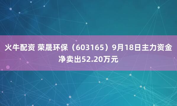 火牛配资 荣晟环保（603165）9月18日主力资金净卖出52.20万元