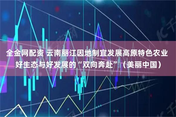 全金网配资 云南丽江因地制宜发展高原特色农业 好生态与好发展的“双向奔赴”（美丽中国）