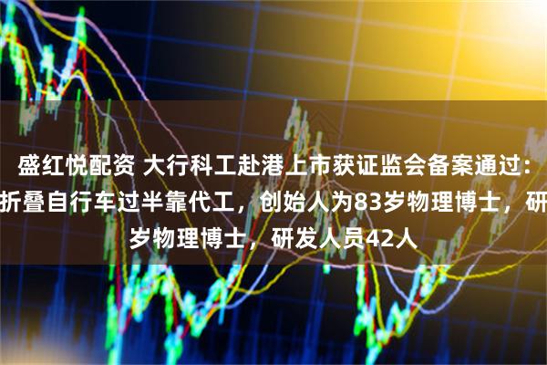 盛红悦配资 大行科工赴港上市获证监会备案通过：年售16万辆折叠自行车过半靠代工，创始人为83岁物理博士，研发人员42人