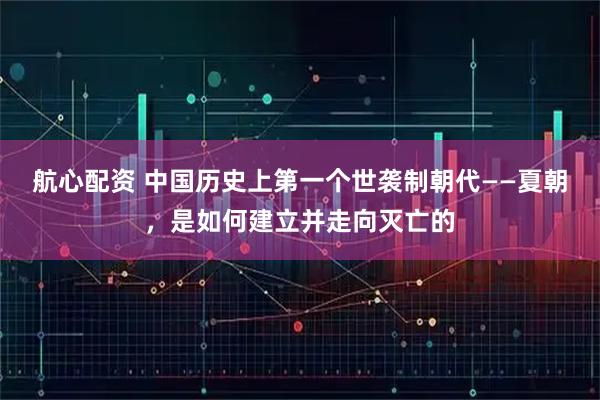 航心配资 中国历史上第一个世袭制朝代——夏朝，是如何建立并走向灭亡的