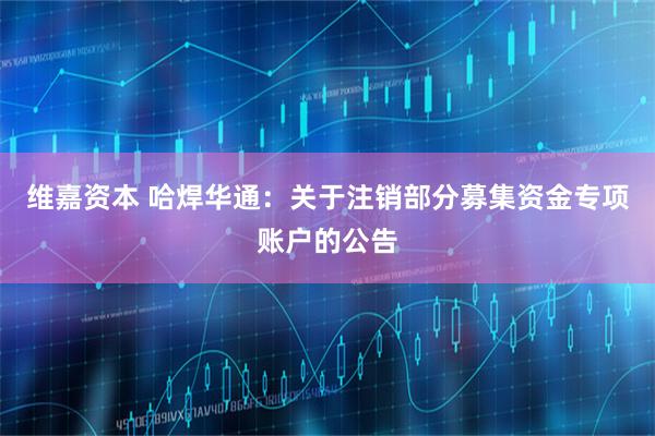 维嘉资本 哈焊华通：关于注销部分募集资金专项账户的公告