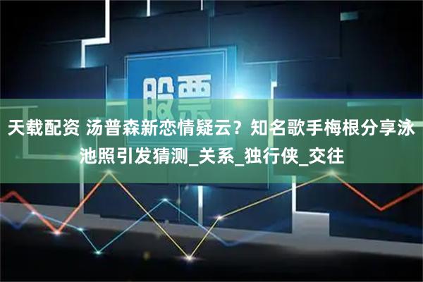 天载配资 汤普森新恋情疑云？知名歌手梅根分享泳池照引发猜测_关系_独行侠_交往