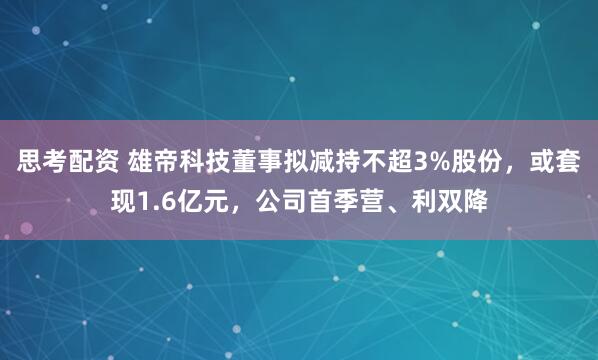 思考配资 雄帝科技董事拟减持不超3%股份，或套现1.6亿元，公司首季营、利双降