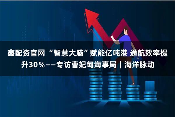 鑫配资官网 “智慧大脑”赋能亿吨港 通航效率提升30％——专访曹妃甸海事局｜海洋脉动