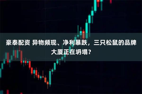 豪泰配资 异物频现、净利暴跌，三只松鼠的品牌大厦正在坍塌？