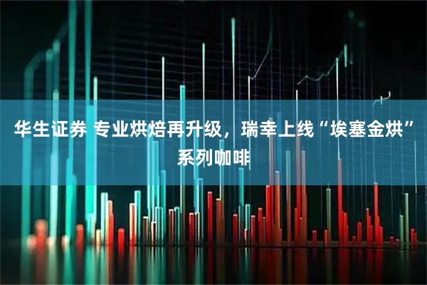 华生证券 专业烘焙再升级，瑞幸上线“埃塞金烘”系列咖啡