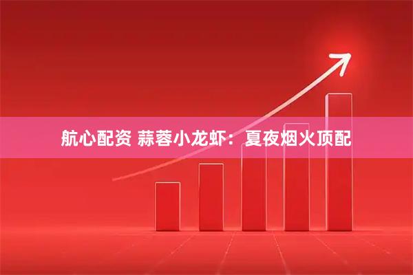 航心配资 蒜蓉小龙虾：夏夜烟火顶配